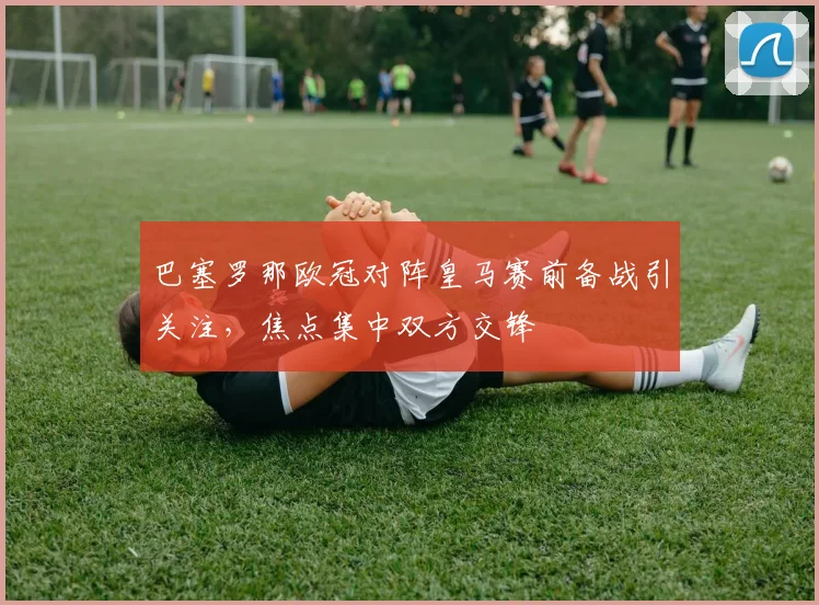 巴塞罗那欧冠对阵皇马赛前备战引关注,焦点集中双方交锋