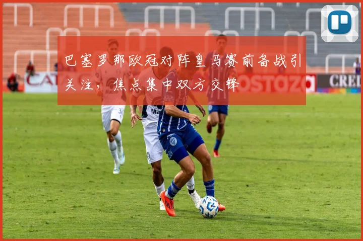 巴塞罗那欧冠对阵皇马赛前备战引关注,焦点集中双方交锋