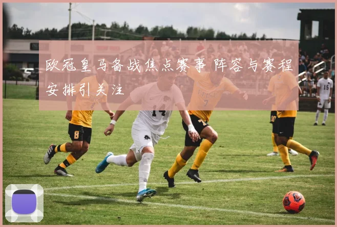 欧冠皇马备战焦点赛事 阵容与赛程安排引关注